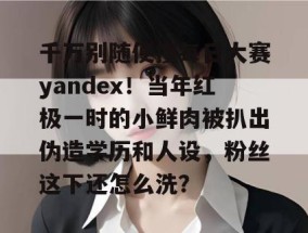 千万别随便搜每日大赛yandex！当年红极一时的小鲜肉被扒出伪造学历和人设，粉丝这下还怎么洗？