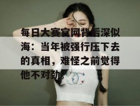 每日大赛官网背后深似海：当年被强行压下去的真相，难怪之前觉得他不对劲。