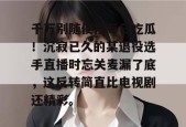 千万别随便搜每日吃瓜！沉寂已久的某退役选手直播时忘关麦漏了底，这反转简直比电视剧还精彩。