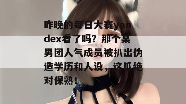 昨晚的每日大赛yandex看了吗？那个某男团人气成员被扒出伪造学历和人设，这瓜绝对保熟！