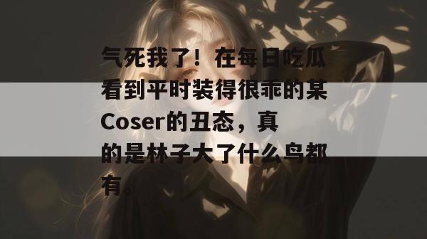 气死我了！在每日吃瓜看到平时装得很乖的某Coser的丑态，真的是林子大了什么鸟都有。